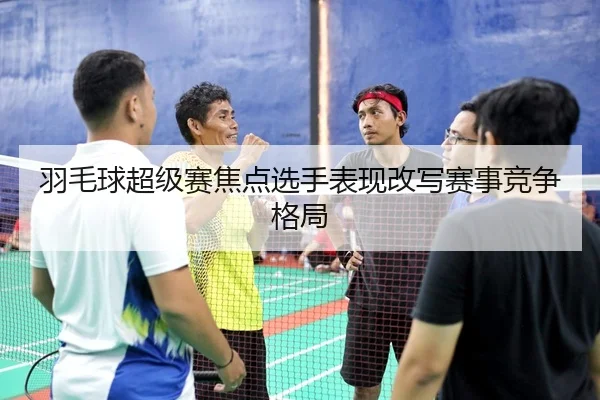 羽毛球超级赛焦点选手表现改写赛事竞争格局